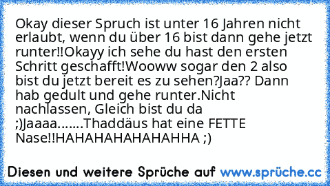 Okay dieser Spruch ist unter 16 Jahren nicht erlaubt, wenn du über 16 bist dann gehe jetzt runter!!
Okayy ich sehe du hast den ersten Schritt geschafft!
Wooww sogar den 2 also bist du jetzt bereit es zu sehen?
Jaa?? Dann hab gedult und gehe runter.
Nicht nachlassen, Gleich bist du da ;)
Jaaaa.......
Thaddäus hat eine FETTE Nase!!
HAHAHAHAHAHAHHA ;)