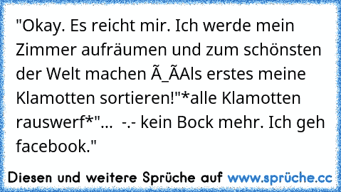 "Okay. Es reicht mir. Ich werde mein Zimmer aufräumen und zum schönsten der Welt machen ò_ó
Als erstes meine Klamotten sortieren!"
*alle Klamotten rauswerf*
"...  -.- kein Bock mehr. Ich geh facebook."