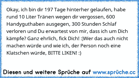 Okay, ich bin dir 197 Tage hinterher gelaufen, habe rund 10 Liter Tränen wegen dir vergossen, 600€ Handyguthaben ausgegen, 300 Stunden Schlaf verloren und Du erwartest von mir, dass ich um Dich kämpfe? Ganz ehrlich, fick Dich! :)
Wer das auch nicht machen würde und wie ich, der Person noch eine Klatschen würde, BITTE LIKEN! :)