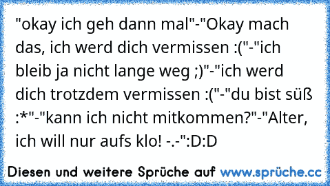 "okay ich geh dann mal"-"Okay mach das, ich werd dich vermissen :("-"ich bleib ja nicht lange weg ;)"-"ich werd dich trotzdem vermissen :("-"du bist süß :*"-"kann ich nicht mitkommen?"-"Alter, ich will nur auf´s klo! -.-´"
:D:D