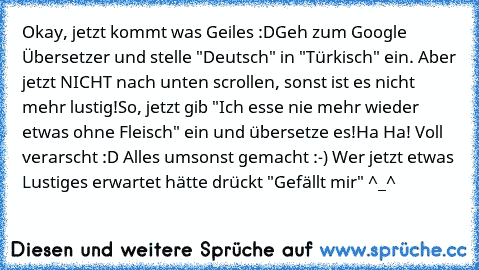 Okay, jetzt kommt was Geiles :D
Geh zum Google Übersetzer und stelle "Deutsch" in "Türkisch" ein. Aber jetzt NICHT nach unten scrollen, sonst ist es nicht mehr lustig!
So, jetzt gib "Ich esse nie mehr wieder etwas ohne Fleisch" ein und übersetze es!
Ha Ha! Voll verarscht :D Alles umsonst gemacht :-) Wer jetzt etwas Lustiges erwartet hätte drückt "Gefällt mir" ^_^