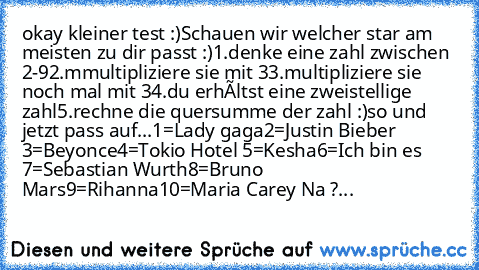 okay kleiner test :)
Schauen wir welcher star am meisten zu dir passt :)
1.denke eine zahl zwischen 2-9
2.mmultipliziere sie mit 3
3.multipliziere sie noch mal mit 3
4.du erhàltst eine zweistellige zahl
5.rechne die quersumme der zahl :)
so und jetzt pass auf...
1=Lady gaga
2=Justin Bieber 
3=Beyonce
4=Tokio Hotel 
5=Kesha
6=Ich bin es 
7=Sebastian Wurth
8=Bruno Mars
9=Rihanna
10=Maria Carey 
N...