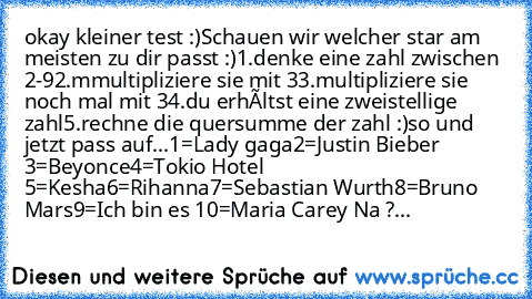 okay kleiner test :)
Schauen wir welcher star am meisten zu dir passt :)
1.denke eine zahl zwischen 2-9
2.mmultipliziere sie mit 3
3.multipliziere sie noch mal mit 3
4.du erhàltst eine zweistellige zahl
5.rechne die quersumme der zahl :)
so und jetzt pass auf...
1=Lady gaga
2=Justin Bieber 
3=Beyonce
4=Tokio Hotel 
5=Kesha
6=Rihanna
7=Sebastian Wurth
8=Bruno Mars
9=Ich bin es 
10=Maria Carey 
N...