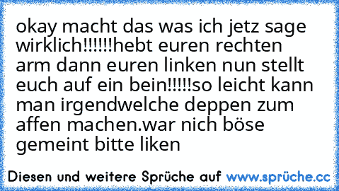 okay macht das was ich jetz sage wirklich!!!!!!
hebt euren rechten arm dann euren linken nun stellt euch auf ein bein!!!!!
so leicht kann man irgendwelche deppen zum affen machen.
war nich böse gemeint bitte liken