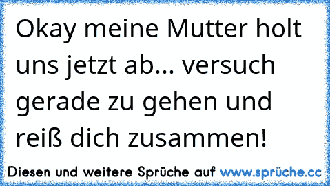 Okay meine Mutter holt uns jetzt ab... versuch gerade zu gehen und reiß dich zusammen!