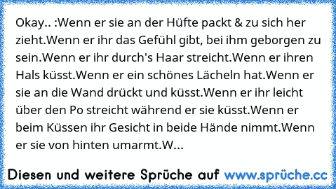 Okay.. :
Wenn er sie an der Hüfte packt & zu sich her zieht.
Wenn er ihr das Gefühl gibt, bei ihm geborgen zu sein.
Wenn er ihr durch's Haar streicht.
Wenn er ihren Hals küsst.
Wenn er ein schönes Lächeln hat.
Wenn er sie an die Wand drückt und küsst.
Wenn er ihr leicht über den Po streicht während er sie küsst.
Wenn er beim Küssen ihr Gesicht in beide Hände nimmt.
Wenn er sie von hinten umarmt...