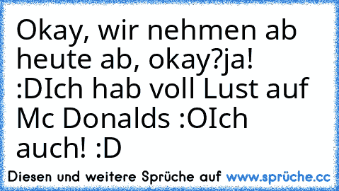 Okay, wir nehmen ab heute ab, okay?
ja! :D
Ich hab voll Lust auf Mc Donalds :O
Ich auch! :D