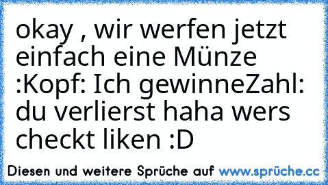 okay , wir werfen jetzt einfach eine Münze :
Kopf: Ich gewinne
Zahl: du verlierst 
haha wer´s checkt liken :D