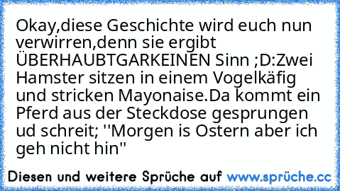 Okay,diese Geschichte wird euch nun verwirren,denn sie ergibt ÜBERHAUBTGARKEINEN Sinn ;D:
Zwei Hamster sitzen in einem Vogelkäfig und stricken Mayonaise.Da kommt ein Pferd aus der Steckdose gesprungen ud schreit; ''Morgen is Ostern aber ich geh nicht hin''