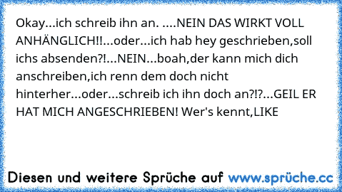 Okay...ich schreib ihn an. ....NEIN DAS WIRKT VOLL ANHÄNGLICH!!...oder...ich hab hey geschrieben,soll ichs absenden?!...NEIN...boah,der kann mich dich anschreiben,ich renn dem doch nicht hinterher...oder...schreib ich ihn doch an?!?...GEIL ER HAT MICH ANGESCHRIEBEN! 
Wer's kennt,LIKE