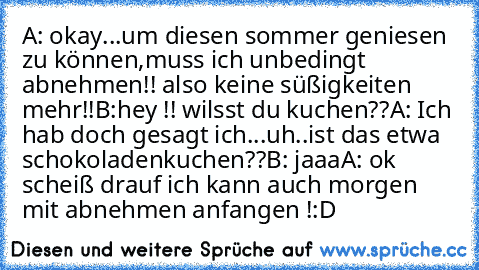 A: okay...um diesen sommer geniesen zu können,muss ich unbedingt abnehmen!! also keine süßigkeiten mehr!!
B:hey !! wilsst du kuchen??
A: Ich hab doch gesagt ich...uh..ist das etwa schokoladenkuchen??
B: jaaa
A: ok scheiß drauf ich kann auch morgen mit abnehmen anfangen !
:D