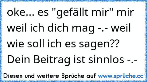 oke... es "gefällt mir" mir weil ich dich mag -.- weil wie soll ich es sagen?? Dein Beitrag ist sinnlos -.-