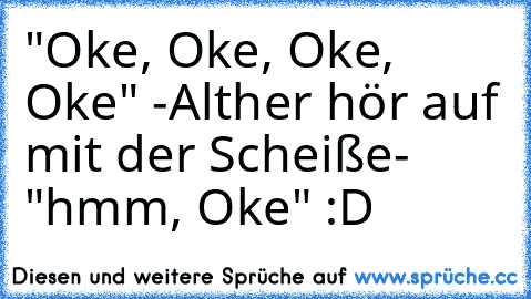 "Oke, Oke, Oke, Oke" -Alther hör auf mit der Scheiße- "hmm, Oke" :D