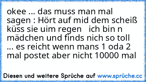 okee ... das muss man mal sagen : Hört auf mid dem scheiß küss sie uim regen  ♥ 
ich bin n mädchen und finds nich so toll ... es reicht wenn mans 1 oda 2 mal postet aber nicht 10000 mal