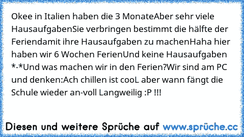 Okee in Italien haben die 3 Monate
Aber sehr viele Hausaufgaben
Sie verbringen bestimmt die hälfte der Ferien
damit ihre Hausaufgaben zu machen
Haha hier haben wir 6 Wochen Ferien
Und keine Hausaufgaben *-*
Und was machen wir in den Ferien?
Wir sind am PC und denken:
Ach chillen ist cooL aber wann fängt die Schule wieder an-voll Langweilig :P !!!