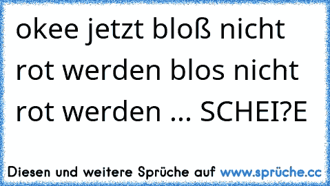 okee jetzt bloß nicht rot werden blos nicht rot werden ... SCHEI?E