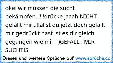 okei wir müssen die sucht bekämpfen..!!!!
drücke jaaah NICHT gefällt mir..!!
fallst du jetzt doch gefällt mir gedrückt hast ist es dir gleich gegangen wie mir =)
GEFÄLLT MIR SUCHTIS ♥