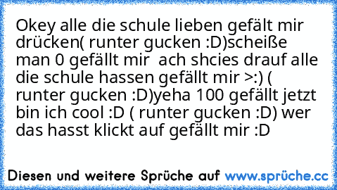 Okey alle die schule lieben gefält mir drücken
( runter gucken :D)
scheiße man 0 gefällt mir  ach shcies drauf alle die schule hassen gefällt mir >:) ( runter gucken :D)
yeha 100 gefällt jetzt bin ich cool :D ( runter gucken :D) 
wer das hasst klickt auf gefällt mir :D