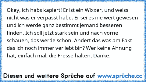 Okey, ich habs kapiert! Er ist ein Wixxer, und weiss nicht was er verpasst habe. Er sei es nie wert gewesen und ich werde ganz bestimmt jemand besseren finden. Ich soll jetzt stark sein und nach vorne schauen, das werde schon. Ändert das was am Fakt das ich noch immer verliebt bin? Wer keine Ahnung hat, einfach mal, die Fresse halten, Danke.