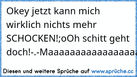 Okey jetzt kann mich wirklich nichts mehr SCHOCKEN!;o
Oh schitt geht doch!-.-
Maaaaaaaaaaaaaaaaaaaaaan...