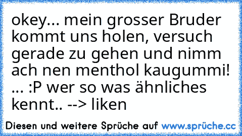 okey... mein grosser Bruder kommt uns holen, versuch gerade zu gehen und nimm ach nen menthol kaugummi! ... :P ♥
wer so was ähnliches kennt.. --> liken ♥