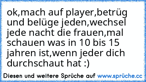 ok,mach auf player,betrüg und belüge jeden,wechsel jede nacht die frauen,mal schauen was in 10 bis 15 jahren ist,wenn jeder dich durchschaut hat :)