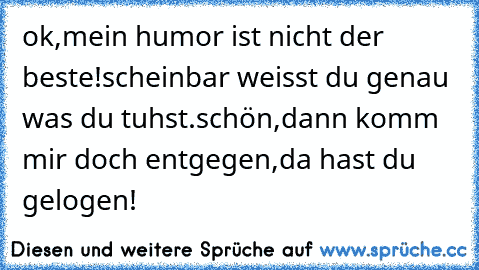 ok,mein humor ist nicht der beste!scheinbar weisst du genau was du tuhst.schön,dann komm mir doch entgegen,da hast du gelogen! ♥