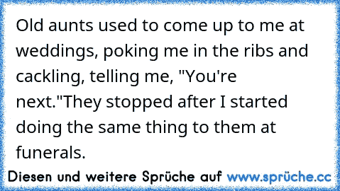 Old aunts used to come up to me at weddings, poking me in the ribs and cackling, telling me, "You're next."
They stopped after I started doing the same thing to them at funerals.