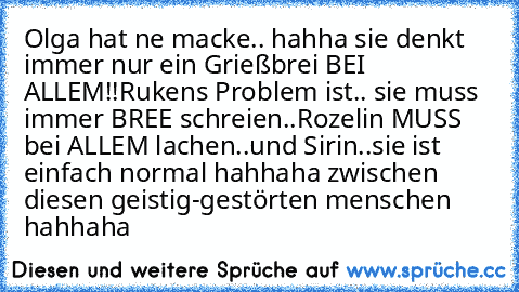 Olga hat ne macke.. hahha sie denkt immer nur ein Grießbrei BEI ALLEM!!
Ruken´s Problem ist.. sie muss immer BREE schreien..
Rozelin MUSS bei ALLEM lachen..
und Sirin..sie ist einfach normal hahhaha zwischen diesen geistig-gestörten menschen hahhaha  ♥