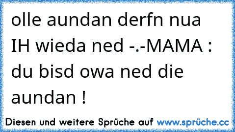 olle aundan derfn nua IH wieda ned -.-
MAMA : du bisd owa ned die aundan !