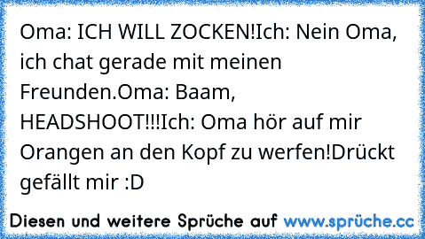 Oma: ICH WILL ZOCKEN!
Ich: Nein Oma, ich chat gerade mit meinen Freunden.
Oma: Baam, HEADSHOOT!!!
Ich: Oma hör auf mir Orangen an den Kopf zu werfen!
Drückt gefällt mir :D