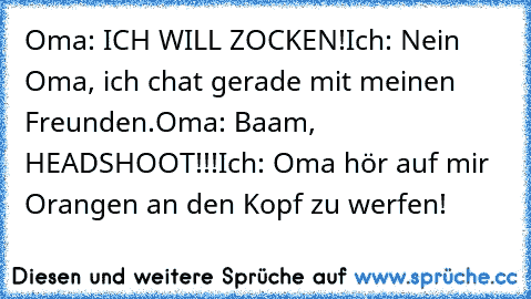 Oma: ICH WILL ZOCKEN!
Ich: Nein Oma, ich chat gerade mit meinen Freunden.
Oma: Baam, HEADSHOOT!!!
Ich: Oma hör auf mir Orangen an den Kopf zu werfen!