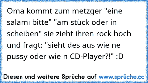 Oma kommt zum metzger "eine salami bitte" "am stück oder in scheiben" sie zieht ihren rock hoch und fragt: "sieht des aus wie ne pussy oder wie n CD-Player?!" :D