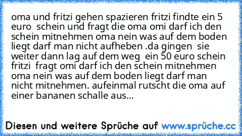 oma und fritzi gehen spazieren fritzi findte ein 5  euro  schein und fragt die oma omi darf ich den schein mitnehmen oma nein was auf dem boden liegt darf man nicht aufheben .da gingen  sie weiter dann lag auf dem weg  ein 50 euro schein fritzi  fragt omi darf ich den schein mitnehmen oma nein was auf dem boden liegt darf man nicht mitnehmen. aufeinmal rutscht die oma auf einer bananen schalle ...