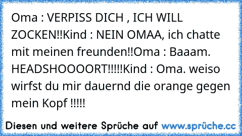 Oma : VERPISS DICH , ICH WILL ZOCKEN!!
Kind : NEIN OMAA, ich chatte mit meinen freunden!!
Oma : Baaam. HEADSHOOOORT!!!!!
Kind : Oma. weiso wirfst du mir dauernd die orange gegen mein Kopf !!!!!