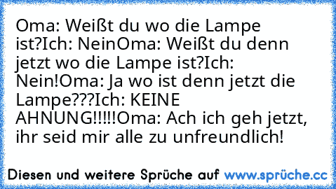 Oma: Weißt du wo die Lampe ist?
Ich: Nein
Oma: Weißt du denn jetzt wo die Lampe ist?
Ich: Nein!
Oma: Ja wo ist denn jetzt die Lampe???
Ich: KEINE AHNUNG!!!!!
Oma: Ach ich geh jetzt, ihr seid mir alle zu unfreundlich!