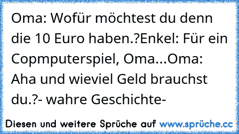 Oma: Wofür möchtest du denn die 10 Euro haben.?
Enkel: Für ein Copmputerspiel, Oma...
Oma: Aha und wieviel Geld brauchst du.?
- wahre Geschichte-