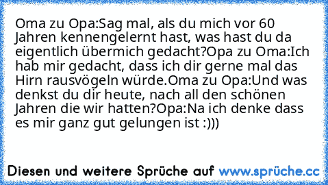 Oma zu Opa:
Sag mal, als du mich vor 60 Jahren kennengelernt hast, was hast du da eigentlich übermich gedacht?
Opa zu Oma:
Ich hab mir gedacht, dass ich dir gerne mal das Hirn rausvögeln würde.
Oma zu Opa:
Und was denkst du dir heute, nach all den schönen Jahren die wir hatten?
Opa:
Na ich denke dass es mir ganz gut gelungen ist :)))