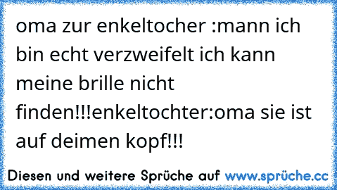 oma zur enkeltocher :mann ich bin echt verzweifelt ich kann meine brille nicht finden!!!
enkeltochter:oma sie ist auf deimen kopf!!!