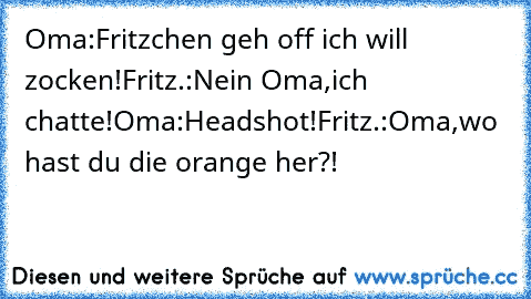 Oma:Fritzchen geh off ich will zocken!
Fritz.:Nein Oma,ich chatte!
Oma:Headshot!
Fritz.:Oma,wo hast du die orange her?!