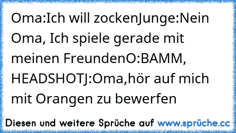 Oma:Ich will zocken
Junge:Nein Oma, Ich spiele gerade mit meinen Freunden
O:BAMM, HEADSHOT
J:Oma,hör auf mich mit Orangen zu bewerfen