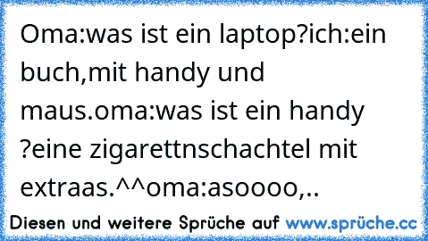 Oma:was ist ein laptop?
ich:ein buch,mit handy und maus.
oma:was ist ein handy ?
eine zigarettnschachtel mit extraas.^^
oma:asoooo,..