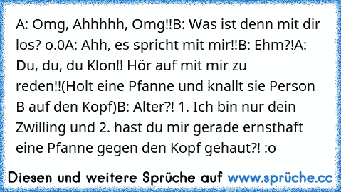 A: Omg, Ahhhhh, Omg!!
B: Was ist denn mit dir los? o.0
A: Ahh, es spricht mit mir!!
B: Ehm?!
A: Du, du, du Klon!! Hör auf mit mir zu reden!!
(Holt eine Pfanne und knallt sie Person B auf den Kopf)
B: Alter?! 1. Ich bin nur dein Zwilling und 2. hast du mir gerade ernsthaft eine Pfanne gegen den Kopf gehaut?! :o