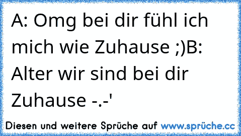 A: Omg bei dir fühl ich mich wie Zuhause ;)
B: Alter wir sind bei dir Zuhause -.-'