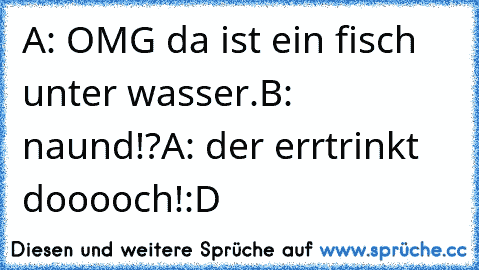 A: OMG da ist ein fisch unter wasser.
B: naund!?
A: der errtrinkt dooooch!
:D