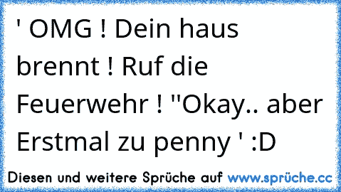 ' OMG ! Dein haus brennt ! Ruf die Feuerwehr ! '
'Okay.. aber Erstmal zu penny ' 
:D