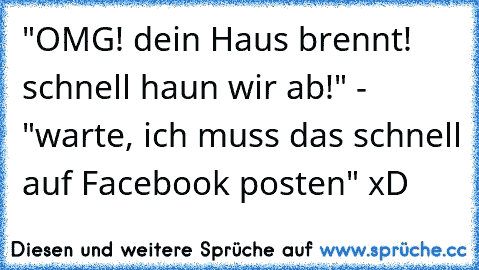 "OMG! dein Haus brennt! schnell haun wir ab!" - "warte, ich muss das schnell auf Facebook posten" xD