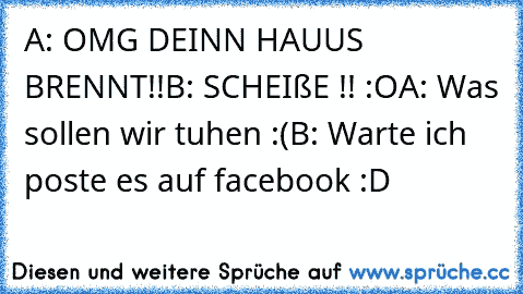 A: OMG DEINN HAUUS BRENNT!!
B: SCHEIßE !! :O
A: Was sollen wir tuhen :(
B: Warte ich poste es auf facebook :D