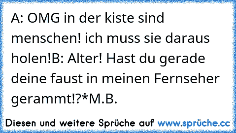 A: OMG in der kiste sind menschen! ich muss sie daraus holen!
B: Alter! Hast du gerade deine faust in meinen Fernseher gerammt!?
*M.B.