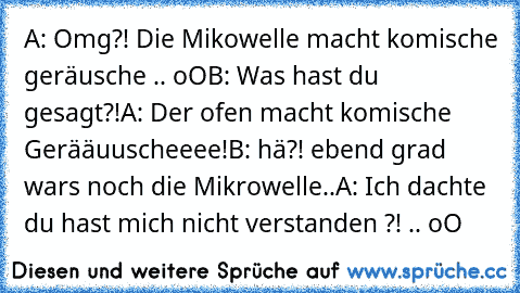 A: Omg?! Die Mikowelle macht komische geräusche .. oO
B: Was hast du gesagt?!
A: Der ofen macht komische Gerääuuscheeee!
B: hä?! ebend grad wars noch die Mikrowelle..
A: Ich dachte du hast mich nicht verstanden ?! .. oO